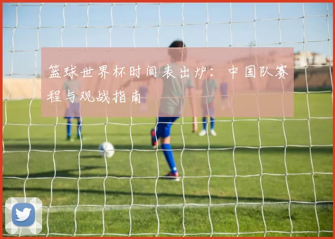 篮球世界杯时间表出炉：中国队赛程与观战指南