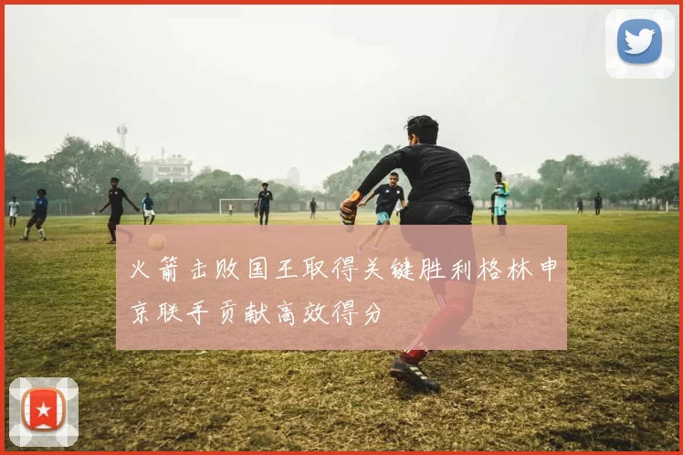 火箭击败国王取得关键胜利格林申京联手贡献高效得分