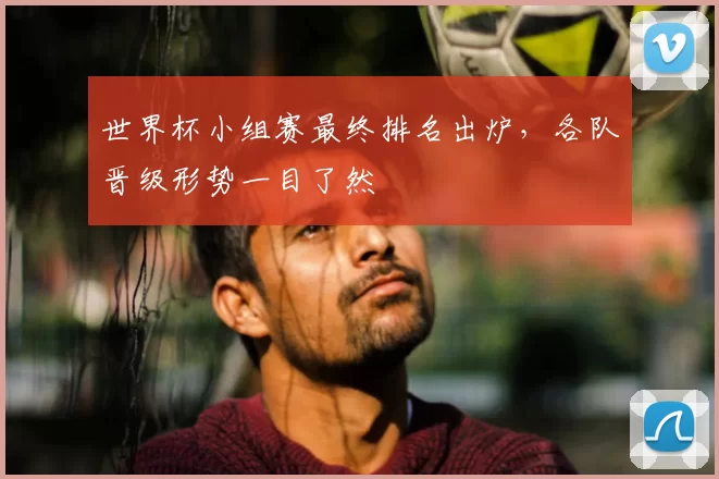 世界杯小组赛最终排名出炉,各队晋级形势一目了然