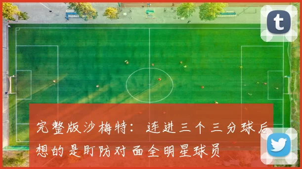 完整版沙梅特:连进三个三分球后想的是盯防对面全明星球员