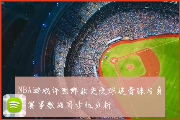 NBA游戏评测哪款更受球迷青睐与真实赛事数据同步性分析
