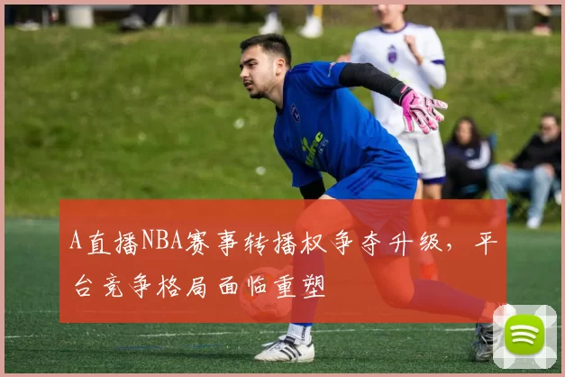 A直播NBA赛事转播权争夺升级，平台竞争格局面临重塑