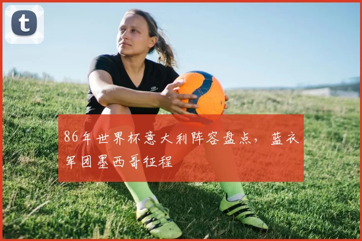 86年世界杯意大利阵容盘点，蓝衣军团墨西哥征程
