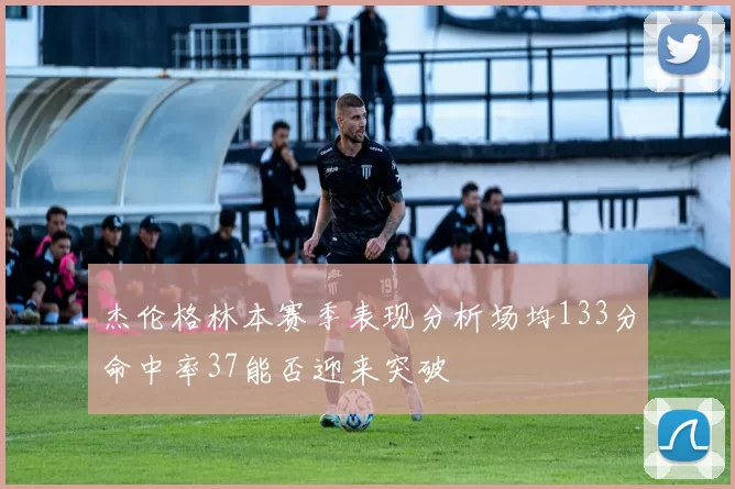 杰伦格林本赛季表现分析场均133分命中率37能否迎来突破
