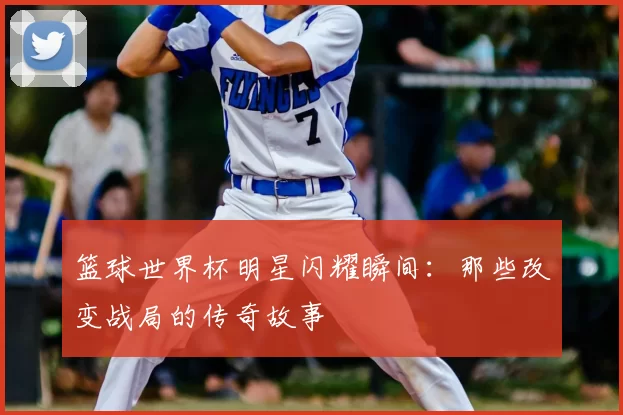 篮球世界杯明星闪耀瞬间:那些改变战局的传奇故事