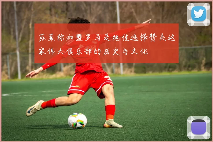 苏莱称加盟罗马是绝佳选择赞美这家伟大俱乐部的历史与文化