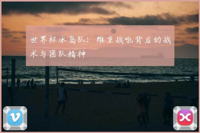 世界杯冰岛队:维京战吼背后的战术与团队精神