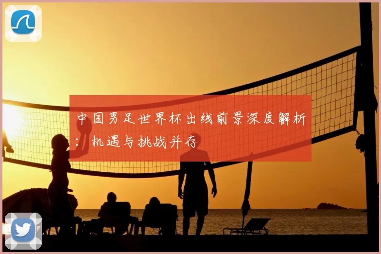 中国男足世界杯出线前景深度解析:机遇与挑战并存