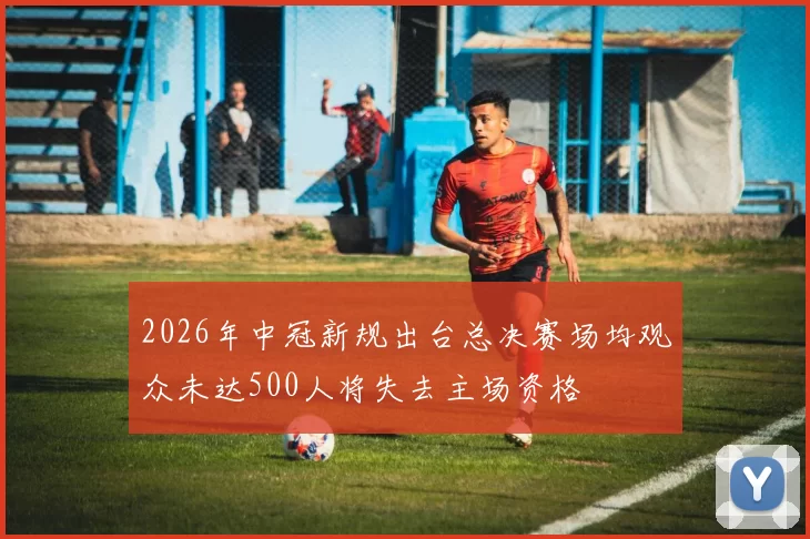 2026年中冠新规出台总决赛场均观众未达500人将失去主场资格