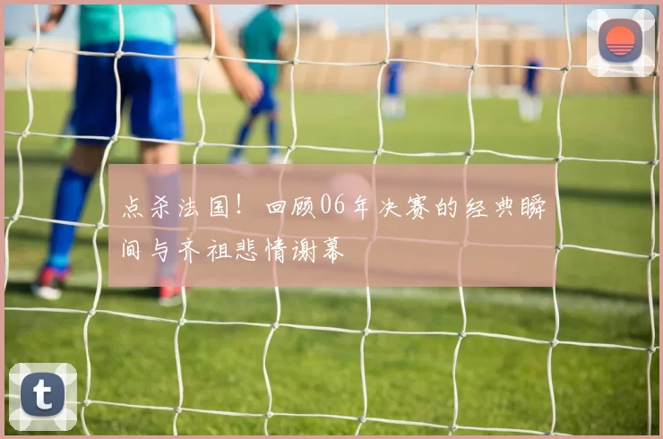 点杀法国！回顾06年决赛的经典瞬间与齐祖悲情谢幕