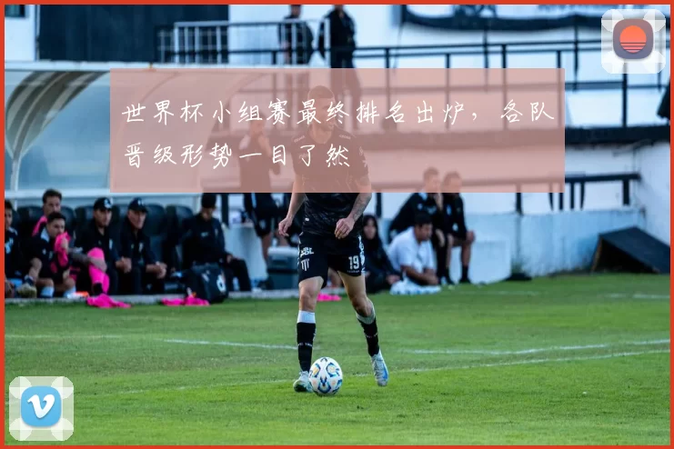 世界杯小组赛最终排名出炉，各队晋级形势一目了然