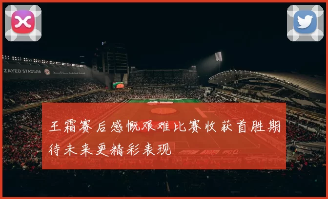 王霜赛后感慨艰难比赛收获首胜期待未来更精彩表现