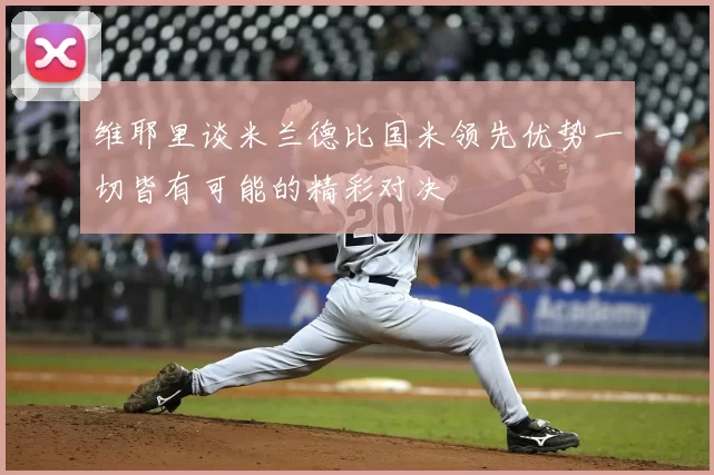 维耶里谈米兰德比国米领先优势一切皆有可能的精彩对决