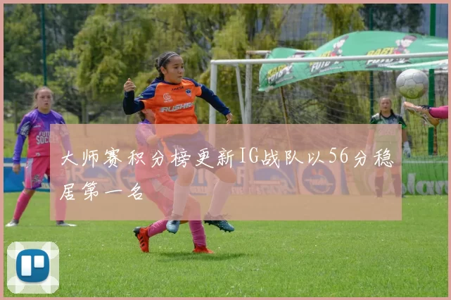 大师赛积分榜更新IG战队以56分稳居第一名