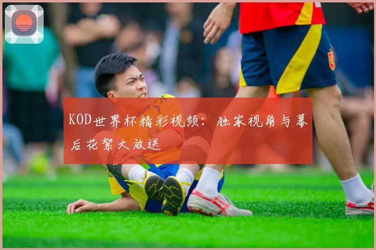 KOD世界杯精彩视频:独家视角与幕后花絮大放送