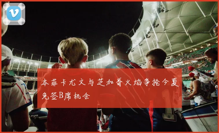 本菲卡尤文与芝加哥火焰争抢今夏免签B席机会
