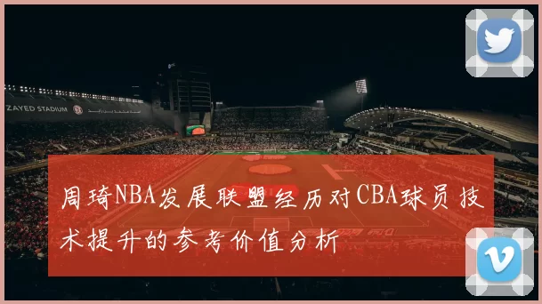 周琦NBA发展联盟经历对CBA球员技术提升的参考价值分析