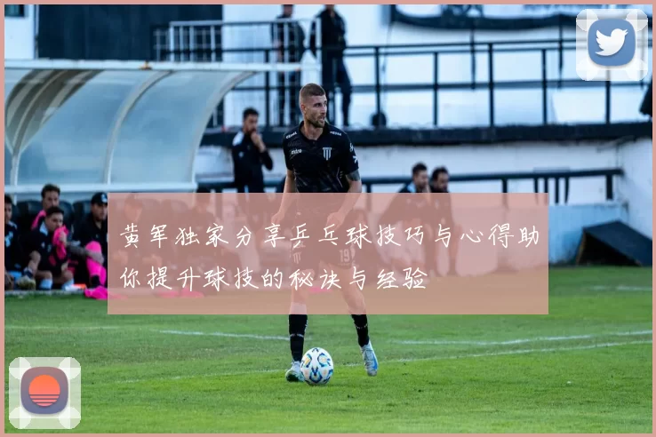 黄军独家分享乒乓球技巧与心得助你提升球技的秘诀与经验