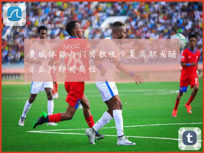 曼城体能与门将教练今夏离职或暗示瓜帅即将离任