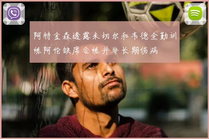 阿特金森透露米切尔和韦德全勤训练阿伦缺席合练并非长期伤病
