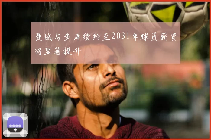 曼城与多库续约至2031年球员薪资将显著提升