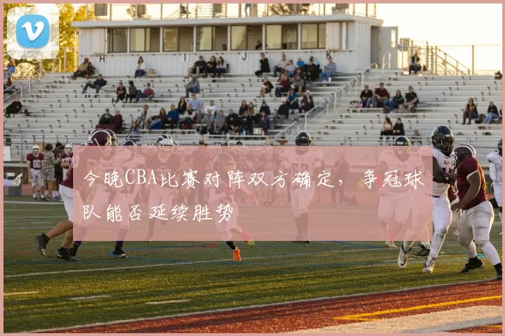 今晚CBA比赛对阵双方确定,争冠球队能否延续胜势