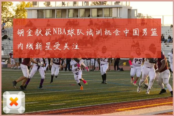 胡金秋获NBA球队试训机会中国男篮内线新星受关注