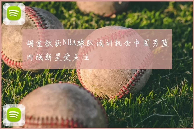 胡金秋获NBA球队试训机会中国男篮内线新星受关注