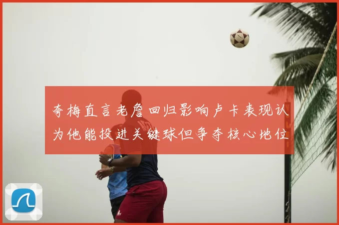 夸梅直言老詹回归影响卢卡表现认为他能投进关键球但争夺核心地位成阻碍