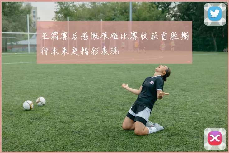 王霜赛后感慨艰难比赛收获首胜期待未来更精彩表现
