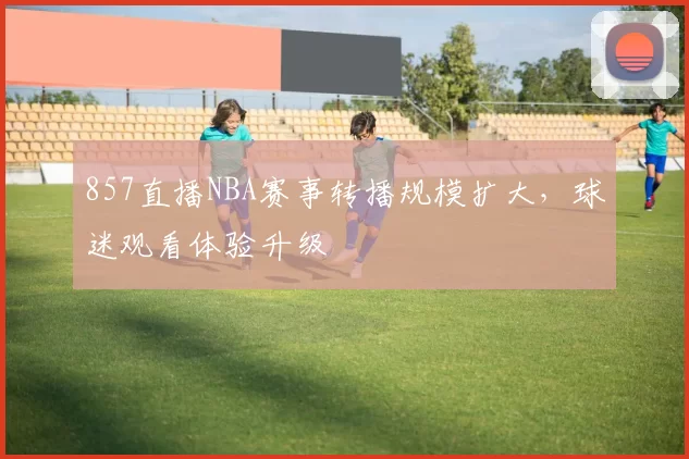 857直播NBA赛事转播规模扩大，球迷观看体验升级