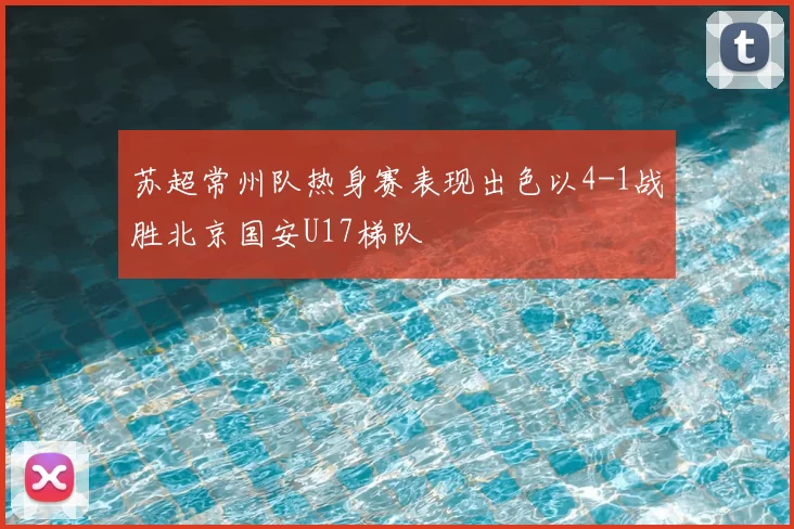 苏超常州队热身赛表现出色以4-1战胜北京国安U17梯队