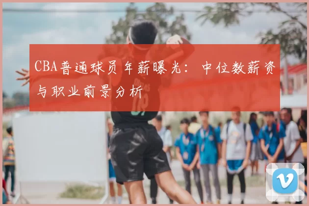 CBA普通球员年薪曝光：中位数薪资与职业前景分析