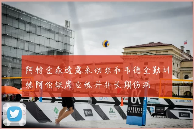 阿特金森透露米切尔和韦德全勤训练阿伦缺席合练并非长期伤病