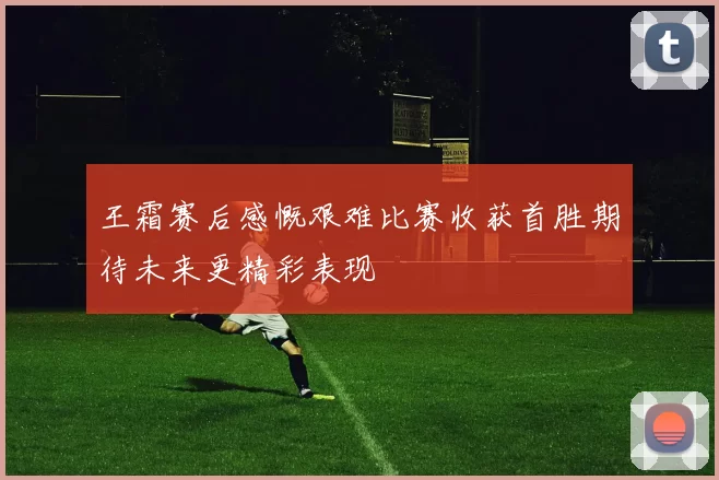 王霜赛后感慨艰难比赛收获首胜期待未来更精彩表现