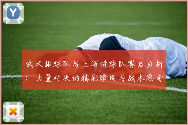 武汉排球队与上海排球队赛后分析：力量对决的精彩瞬间与战术思考