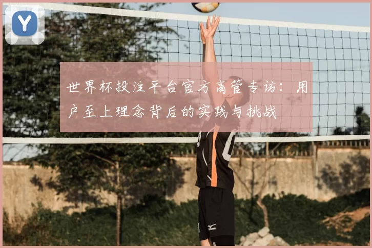 世界杯投注平台官方高管专访：用户至上理念背后的实践与挑战