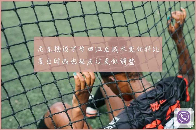 尼克杨谈字母回归后战术变化科比复出时我也经历过类似调整