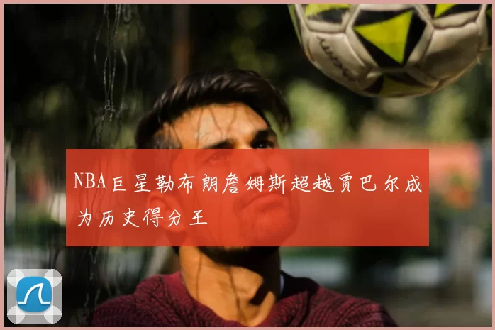 NBA巨星勒布朗詹姆斯超越贾巴尔成为历史得分王
