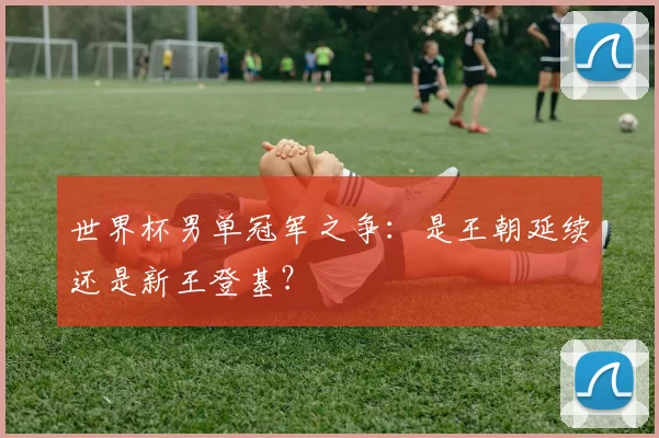 世界杯男单冠军之争:是王朝延续还是新王登基?