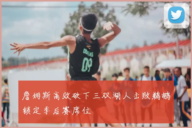詹姆斯高效砍下三双湖人击败鹈鹕锁定季后赛席位