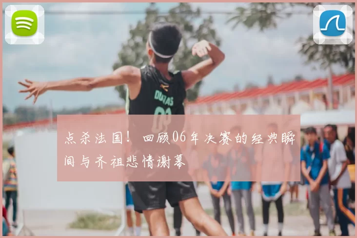 点杀法国！回顾06年决赛的经典瞬间与齐祖悲情谢幕