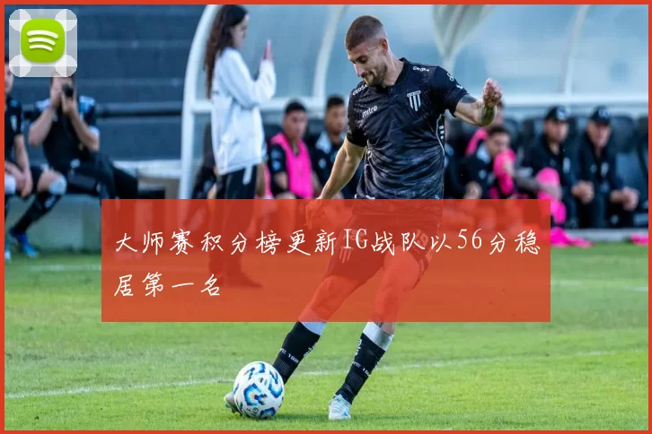大师赛积分榜更新IG战队以56分稳居第一名