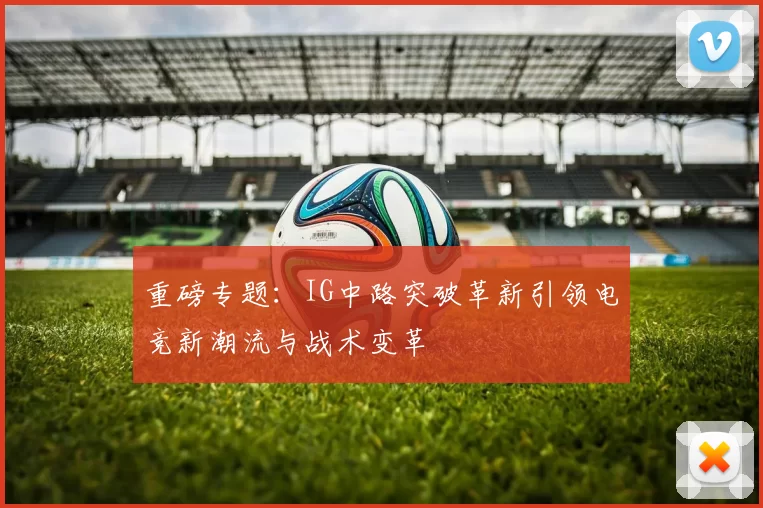重磅专题：IG中路突破革新引领电竞新潮流与战术变革