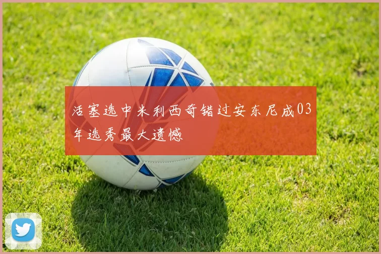 活塞选中米利西奇错过安东尼成03年选秀最大遗憾