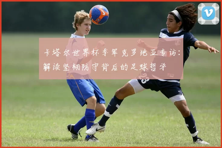 卡塔尔世界杯季军克罗地亚专访：解读坚韧防守背后的足球哲学