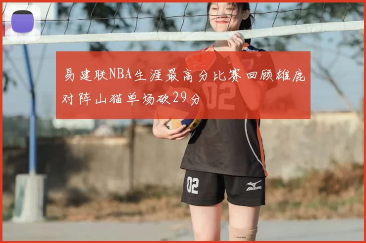 易建联NBA生涯最高分比赛回顾雄鹿对阵山猫单场砍29分