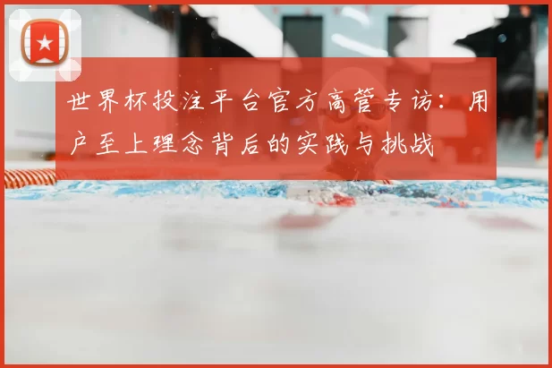 世界杯投注平台官方高管专访:用户至上理念背后的实践与挑战