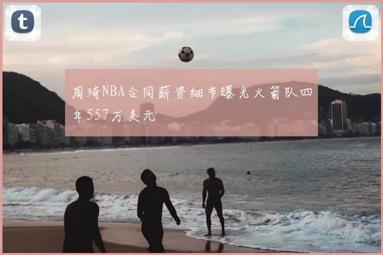 周琦NBA合同薪资细节曝光火箭队四年557万美元