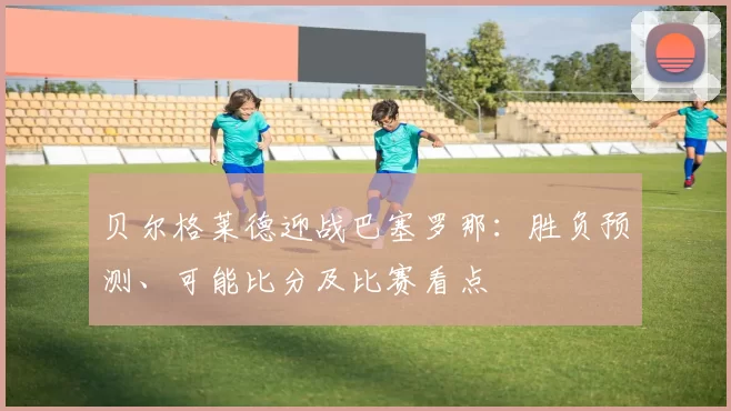 贝尔格莱德迎战巴塞罗那:胜负预测、可能比分及比赛看点